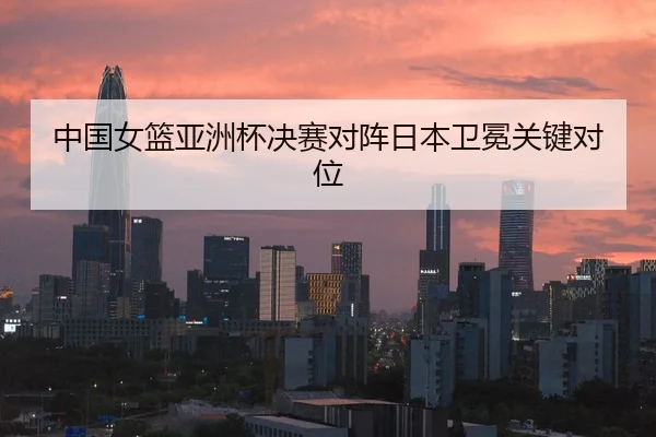 中国女篮亚洲杯决赛对阵日本卫冕关键对位
