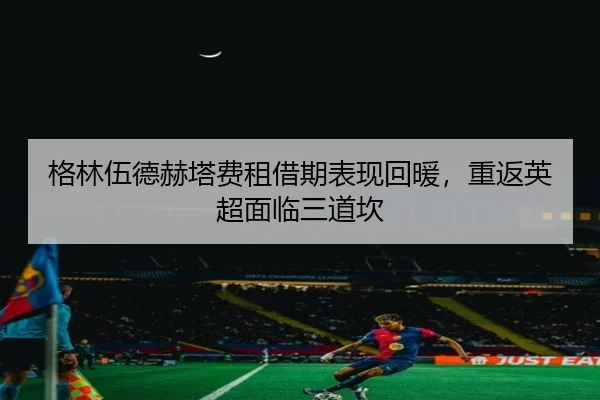格林伍德赫塔费租借期表现回暖，重返英超面临三道坎